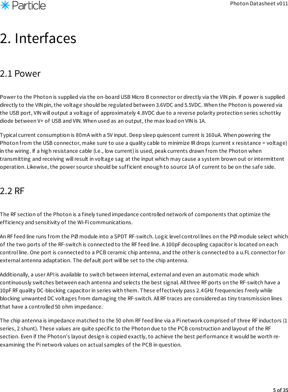 Photon Datasheet v0112. Interfaces2.1 PowerPower to the Photon is supplied via the on-board USB Micro B connector or directly via the VIN pin. If power is supplieddirectly to the VIN pin, the voltage should be reg ulated between 3.6VDC and 5.5VDC. When the Photon is powered viathe USB port, VIN will output a voltage of  approximately 4 .8VDC due to a reverse polarity protection series schottkydiode between V+ of  USB and VIN. When used as an output, the max load on VIN is 1A.Typical current consumption is 80mA with a 5V input. Deep sleep quiescent current is 160uA. When powering thePhoton f rom the USB connector, make sure to use a quality cable to minimize IR drops (current x resistance = voltage)in the wiring. If a high resistance cable (i.e., low current) is used, peak currents drawn from the Photon whentransmitting and receiving will result in voltage sag  at the input which may cause a system brown out or intermittentoperation. Likewise, the power source should be suff icient enough to source 1A of  current to be on the safe side.2.2 RFThe RF section of  the Photon is a finely tuned impedance controlled network of components that optimize theefficiency and sensitivity of the Wi-Fi communications.An RF feed line runs from the PØ module into a SPDT RF-switch. Log ic level control lines on the PØ module select whichof  the two ports of the RF-switch is connected to the RF feed line. A 100pF decoupling capacitor is located on eachcontrol line. One port is connected to a PCB ceramic chip antenna, and the other is connected to a u.FL connector forexternal antenna adaptation. The def ault port will be set to the chip antenna.Additionally, a user API is available to switch between internal, external and even an automatic mode whichcontinuously switches between each antenna and selects the best signal. All three RF ports on the RF-switch have a10pF RF quality DC-blocking capacitor in series with them. These effectively pass 2.4GHz frequencies freely whileblocking unwanted DC voltages from damaging the RF-switch. All RF traces are considered as tiny transmission linesthat have a controlled 50 ohm impedance.The chip antenna is impedance matched to the 50 ohm RF feed line via a Pi network comprised of  three RF inductors (1series, 2 shunt). These values are quite specific to the Photon due to the PCB construction and layout of the RFsection. Even if the Photon’s layout design is copied exactly, to achieve the best performance it would be worth re-examining the Pi network values on actual samples of the PCB in question.5 of 35