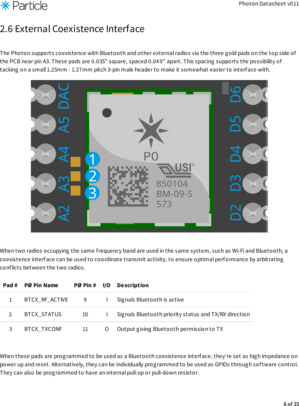 Photon Datasheet v0112.6 External Coexistence InterfaceThe Photon supports coexistence with Bluetooth and other external radios via the three gold pads on the top side ofthe PCB near pin A3. These pads are 0.035” square, spaced 0.049” apart. This spacing supports the possibility oftacking on a small 1.25mm - 1.27mm pitch 3-pin male header to make it somewhat easier to interface with.When two radios occupying the same f requency band are used in the same system, such as Wi-Fi and Bluetooth, acoexistence interface can be used to coordinate transmit activity, to ensure optimal performance by arbitratingconflicts between the two radios.Pad # PØ Pin Name PØ Pin # I/O Description1 BTCX_RF_ACTIVE 9 I Sig nals Bluetooth is active2 BTCX_STATUS 10 I Sig nals Bluetooth priority status and TX/RX direction3 BTCX_TXCONF 11 O Output giving Bluetooth permission to TX​ When these pads are programmed to be used as a Bluetooth coexistence interface, they’re set as high impedance onpower up and reset. Alternatively, they can be individually prog rammed to be used as GPIOs through sof tware control.They can also be programmed to have an internal pull-up or pull-down resistor.8 of 35