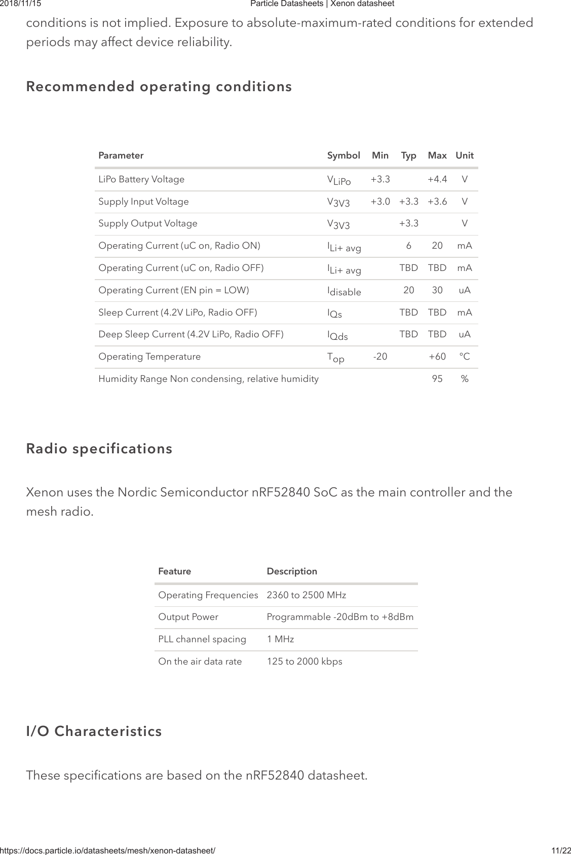 2018/11/15 Particle Datasheets | Xenon datasheethttps://docs.particle.io/datasheets/mesh/xenon-datasheet/ 11/22conditions is not implied. Exposure to absolute-maximum-rated conditions for extendedperiods may affect device reliability.Parameter Symbol Min Typ Max UnitLiPo Battery Voltage V +3.3 +4.4 VSupply Input Voltage V +3.0 +3.3 +3.6 VSupply Output Voltage V +3.3 VOperating Current (uC on, Radio ON) I 6 20 mAOperating Current (uC on, Radio OFF) I TBD TBD mAOperating Current (EN pin = LOW) I 20 30 uASleep Current (4.2V LiPo, Radio OFF) I TBD TBD mADeep Sleep Current (4.2V LiPo, Radio OFF) I TBD TBD uAOperating Temperature T -20 +60 °CHumidity Range Non condensing, relative humidity 95 %Xenon uses the Nordic Semiconductor nRF52840 SoC as the main controller and themesh radio.Feature DescriptionOperating Frequencies 2360 to 2500 MHzOutput Power Programmable -20dBm to +8dBmPLL channel spacing 1 MHzOn the air data rate 125 to 2000 kbpsThese specifications are based on the nRF52840 datasheet.Recommended operating conditionsLiPo3V33V3Li+ avgLi+ avgdisableQsQdsopRadio specificationsI/O Characteristics