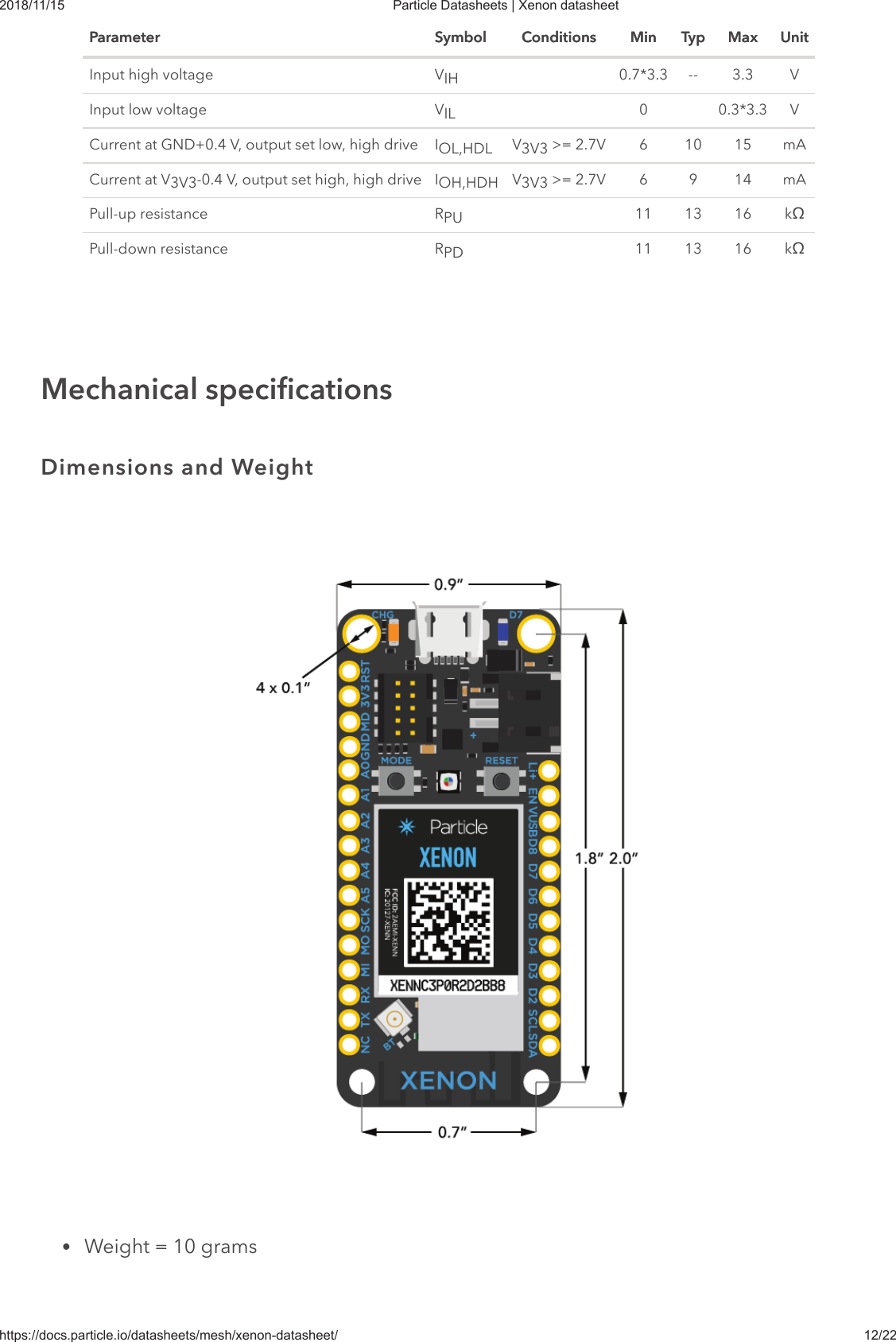 2018/11/15 Particle Datasheets | Xenon datasheethttps://docs.particle.io/datasheets/mesh/xenon-datasheet/ 12/22Parameter Symbol Conditions Min Typ Max UnitParameter Symbol Conditions Min Typ Max UnitInput high voltage V 0.7*3.3 -- 3.3 VInput low voltage V 0 0.3*3.3 VCurrent at GND+0.4 V, output set low, high drive I V  &gt;= 2.7V 6 10 15 mACurrent at V -0.4 V, output set high, high drive I V  &gt;= 2.7V 6 9 14 mAPull-up resistance R 11 13 16 kœPull-down resistance R 11 13 16 kœWeight = 10 gramsIHILOL,HDL 3V33V3 OH,HDH 3V3PUPDMechanical specificationsDimensions and Weight