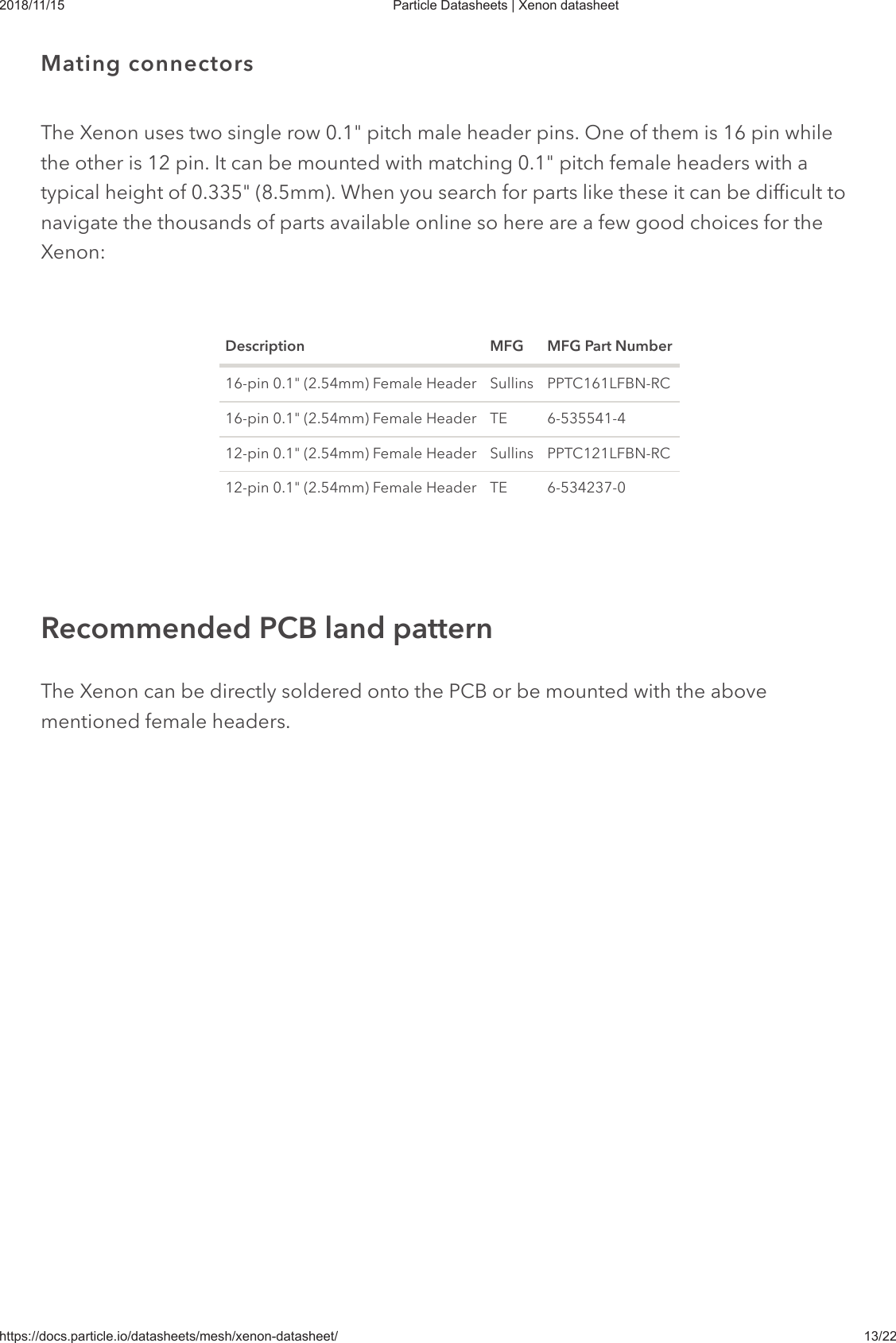 2018/11/15 Particle Datasheets | Xenon datasheethttps://docs.particle.io/datasheets/mesh/xenon-datasheet/ 13/22The Xenon uses two single row 0.1&quot; pitch male header pins. One of them is 16 pin whilethe other is 12 pin. It can be mounted with matching 0.1&quot; pitch female headers with atypical height of 0.335&quot; (8.5mm). When you search for parts like these it can be difficult tonavigate the thousands of parts available online so here are a few good choices for theXenon:Description MFG MFG Part Number16-pin 0.1&quot; (2.54mm) Female Header Sullins PPTC161LFBN-RC16-pin 0.1&quot; (2.54mm) Female Header TE 6-535541-412-pin 0.1&quot; (2.54mm) Female Header Sullins PPTC121LFBN-RC12-pin 0.1&quot; (2.54mm) Female Header TE 6-534237-0The Xenon can be directly soldered onto the PCB or be mounted with the abovementioned female headers.Mating connectorsRecommended PCB land pattern
