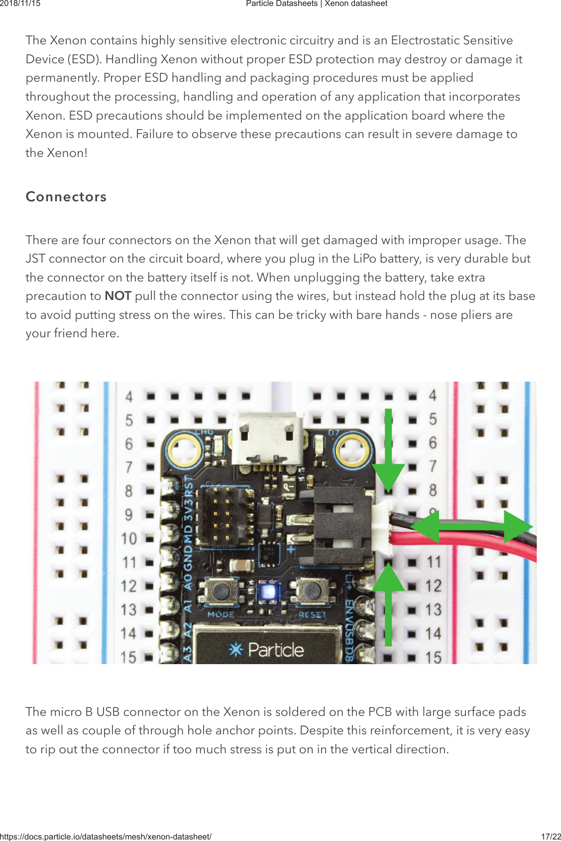 2018/11/15 Particle Datasheets | Xenon datasheethttps://docs.particle.io/datasheets/mesh/xenon-datasheet/ 17/22The Xenon contains highly sensitive electronic circuitry and is an Electrostatic SensitiveDevice (ESD). Handling Xenon without proper ESD protection may destroy or damage itpermanently. Proper ESD handling and packaging procedures must be appliedthroughout the processing, handling and operation of any application that incorporatesXenon. ESD precautions should be implemented on the application board where theXenon is mounted. Failure to observe these precautions can result in severe damage tothe Xenon!There are four connectors on the Xenon that will get damaged with improper usage. TheJST connector on the circuit board, where you plug in the LiPo battery, is very durable butthe connector on the battery itself is not. When unplugging the battery, take extraprecaution to NOT pull the connector using the wires, but instead hold the plug at its baseto avoid putting stress on the wires. This can be tricky with bare hands - nose pliers areyour friend here.The micro B USB connector on the Xenon is soldered on the PCB with large surface padsas well as couple of through hole anchor points. Despite this reinforcement, it is very easyto rip out the connector if too much stress is put on in the vertical direction.Connectors