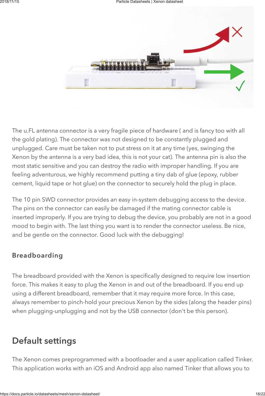 2018/11/15 Particle Datasheets | Xenon datasheethttps://docs.particle.io/datasheets/mesh/xenon-datasheet/ 18/22The u.FL antenna connector is a very fragile piece of hardware ( and is fancy too with allthe gold plating). The connector was not designed to be constantly plugged andunplugged. Care must be taken not to put stress on it at any time (yes, swinging theXenon by the antenna is a very bad idea, this is not your cat). The antenna pin is also themost static sensitive and you can destroy the radio with improper handling. If you arefeeling adventurous, we highly recommend putting a tiny dab of glue (epoxy, rubbercement, liquid tape or hot glue) on the connector to securely hold the plug in place.The 10 pin SWD connector provides an easy in-system debugging access to the device.The pins on the connector can easily be damaged if the mating connector cable isinserted improperly. If you are trying to debug the device, you probably are not in a goodmood to begin with. The last thing you want is to render the connector useless. Be nice,and be gentle on the connector. Good luck with the debugging!The breadboard provided with the Xenon is specifically designed to require low insertionforce. This makes it easy to plug the Xenon in and out of the breadboard. If you end upusing a different breadboard, remember that it may require more force. In this case,always remember to pinch-hold your precious Xenon by the sides (along the header pins)when plugging-unplugging and not by the USB connector (don&apos;t be this person).The Xenon comes preprogrammed with a bootloader and a user application called Tinker.This application works with an iOS and Android app also named Tinker that allows you toBreadboardingDefault settings