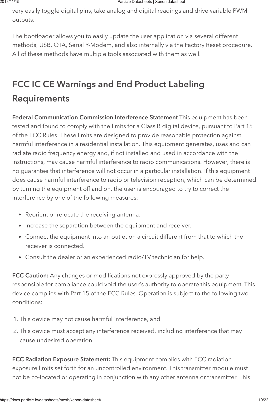 2018/11/15 Particle Datasheets | Xenon datasheethttps://docs.particle.io/datasheets/mesh/xenon-datasheet/ 19/22very easily toggle digital pins, take analog and digital readings and drive variable PWMoutputs.The bootloader allows you to easily update the user application via several differentmethods, USB, OTA, Serial Y-Modem, and also internally via the Factory Reset procedure.All of these methods have multiple tools associated with them as well.Federal Communication Commission Interference Statement This equipment has beentested and found to comply with the limits for a Class B digital device, pursuant to Part 15of the FCC Rules. These limits are designed to provide reasonable protection againstharmful interference in a residential installation. This equipment generates, uses and canradiate radio frequency energy and, if not installed and used in accordance with theinstructions, may cause harmful interference to radio communications. However, there isno guarantee that interference will not occur in a particular installation. If this equipmentdoes cause harmful interference to radio or television reception, which can be determinedby turning the equipment off and on, the user is encouraged to try to correct theinterference by one of the following measures:Reorient or relocate the receiving antenna.Increase the separation between the equipment and receiver.Connect the equipment into an outlet on a circuit different from that to which thereceiver is connected.Consult the dealer or an experienced radio/TV technician for help.FCC Caution: Any changes or modifications not expressly approved by the partyresponsible for compliance could void the user&apos;s authority to operate this equipment. Thisdevice complies with Part 15 of the FCC Rules. Operation is subject to the following twoconditions:1. This device may not cause harmful interference, and2. This device must accept any interference received, including interference that maycause undesired operation.FCC Radiation Exposure Statement: This equipment complies with FCC radiationexposure limits set forth for an uncontrolled environment. This transmitter module mustnot be co-located or operating in conjunction with any other antenna or transmitter. ThisFCC IC CE Warnings and End Product LabelingRequirements