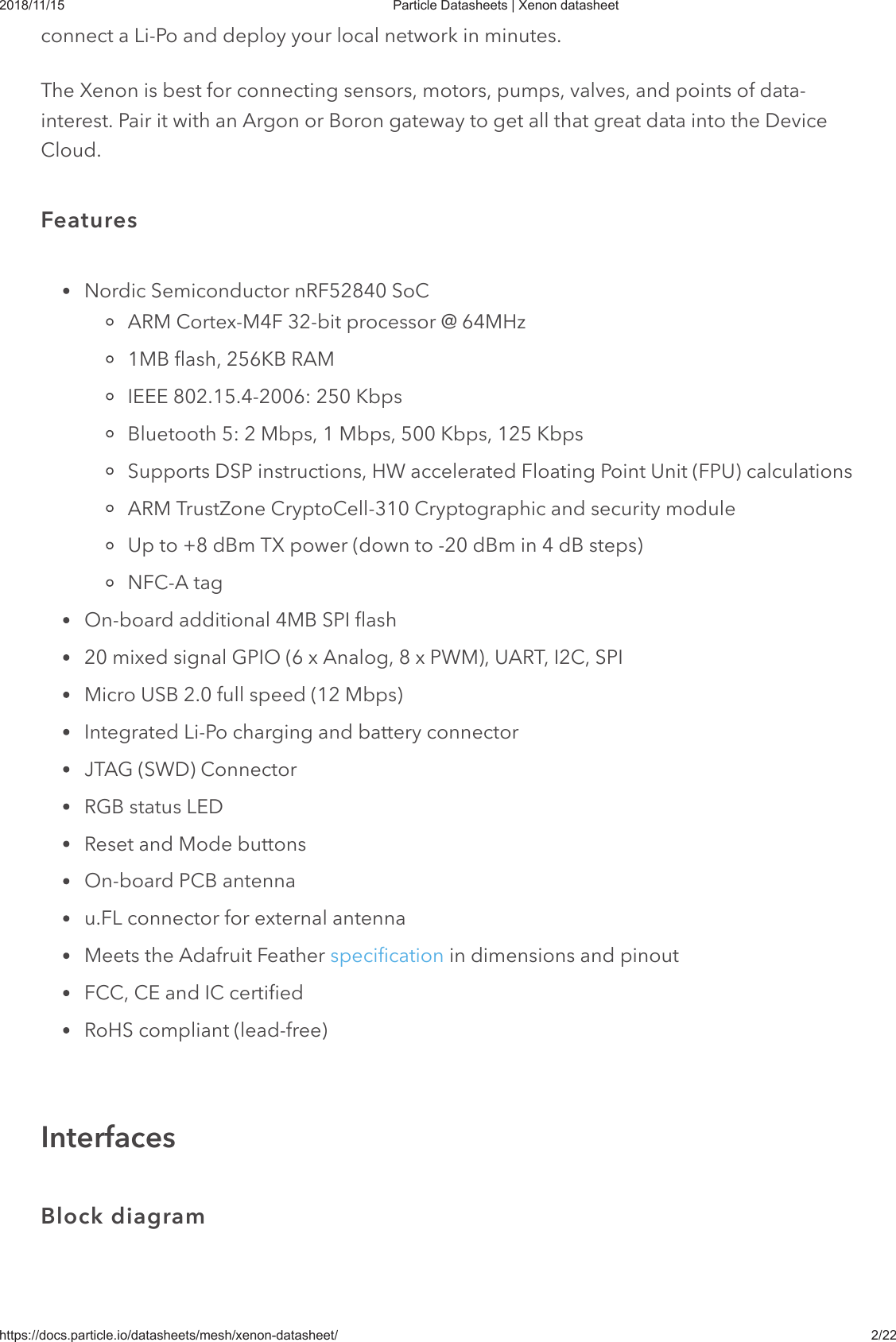 2018/11/15 Particle Datasheets | Xenon datasheethttps://docs.particle.io/datasheets/mesh/xenon-datasheet/ 2/22connect a Li-Po and deploy your local network in minutes.The Xenon is best for connecting sensors, motors, pumps, valves, and points of data-interest. Pair it with an Argon or Boron gateway to get all that great data into the DeviceCloud.Nordic Semiconductor nRF52840 SoCARM Cortex-M4F 32-bit processor @ 64MHz1MB flash, 256KB RAMIEEE 802.15.4-2006: 250 KbpsBluetooth 5: 2 Mbps, 1 Mbps, 500 Kbps, 125 KbpsSupports DSP instructions, HW accelerated Floating Point Unit (FPU) calculationsARM TrustZone CryptoCell-310 Cryptographic and security moduleUp to +8 dBm TX power (down to -20 dBm in 4 dB steps)NFC-A tagOn-board additional 4MB SPI flash20 mixed signal GPIO (6 x Analog, 8 x PWM), UART, I2C, SPIMicro USB 2.0 full speed (12 Mbps)Integrated Li-Po charging and battery connectorJTAG (SWD) ConnectorRGB status LEDReset and Mode buttonsOn-board PCB antennau.FL connector for external antennaMeets the Adafruit Feather specification in dimensions and pinoutFCC, CE and IC certifiedRoHS compliant (lead-free)FeaturesInterfacesBlock diagram