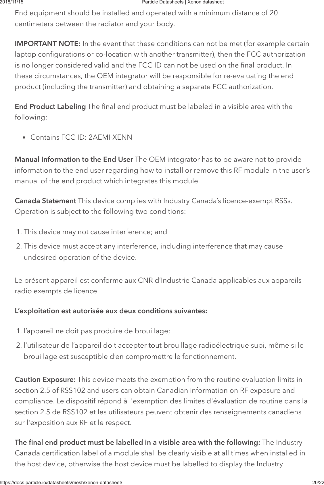 2018/11/15 Particle Datasheets | Xenon datasheethttps://docs.particle.io/datasheets/mesh/xenon-datasheet/ 20/22End equipment should be installed and operated with a minimum distance of 20centimeters between the radiator and your body.IMPORTANT NOTE: In the event that these conditions can not be met (for example certainlaptop configurations or co-location with another transmitter), then the FCC authorizationis no longer considered valid and the FCC ID can not be used on the final product. Inthese circumstances, the OEM integrator will be responsible for re-evaluating the endproduct (including the transmitter) and obtaining a separate FCC authorization.End Product Labeling The final end product must be labeled in a visible area with thefollowing:Contains FCC ID: 2AEMI-XENNManual Information to the End User The OEM integrator has to be aware not to provideinformation to the end user regarding how to install or remove this RF module in the user’smanual of the end product which integrates this module.Canada Statement This device complies with Industry Canada’s licence-exempt RSSs.Operation is subject to the following two conditions:1. This device may not cause interference; and2. This device must accept any interference, including interference that may causeundesired operation of the device.Le présent appareil est conforme aux CNR d’Industrie Canada applicables aux appareilsradio exempts de licence.L’exploitation est autorisée aux deux conditions suivantes:1. l’appareil ne doit pas produire de brouillage;2. l’utilisateur de l’appareil doit accepter tout brouillage radioélectrique subi, même si lebrouillage est susceptible d’en compromettre le fonctionnement.Caution Exposure: This device meets the exemption from the routine evaluation limits insection 2.5 of RSS102 and users can obtain Canadian information on RF exposure andcompliance. Le dispositif répond à l&apos;exemption des limites d&apos;évaluation de routine dans lasection 2.5 de RSS102 et les utilisateurs peuvent obtenir des renseignements canadienssur l&apos;exposition aux RF et le respect.The final end product must be labelled in a visible area with the following: The IndustryCanada certification label of a module shall be clearly visible at all times when installed inthe host device, otherwise the host device must be labelled to display the Industry