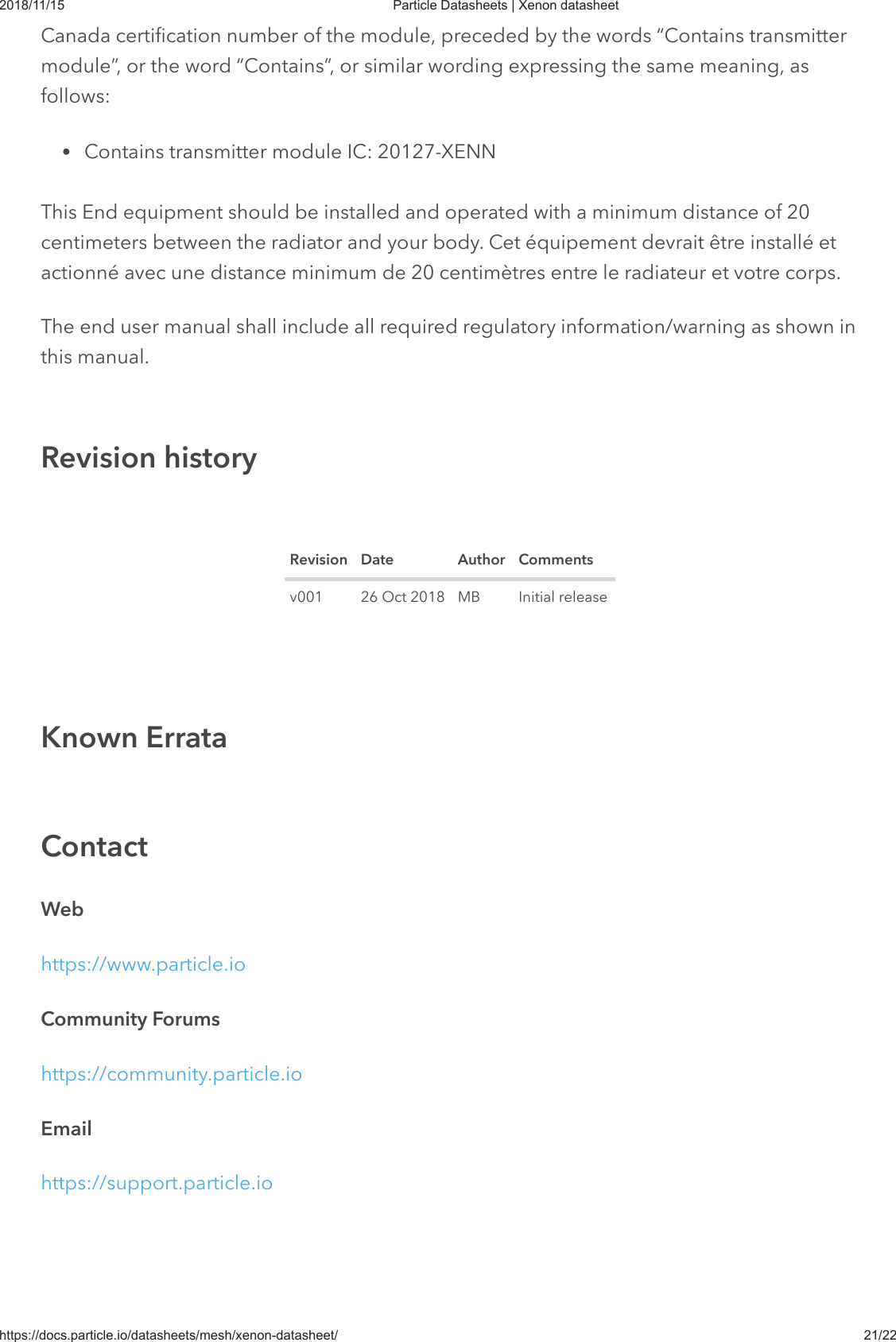 2018/11/15 Particle Datasheets | Xenon datasheethttps://docs.particle.io/datasheets/mesh/xenon-datasheet/ 21/22Canada certification number of the module, preceded by the words “Contains transmittermodule”, or the word “Contains”, or similar wording expressing the same meaning, asfollows:Contains transmitter module IC: 20127-XENNThis End equipment should be installed and operated with a minimum distance of 20centimeters between the radiator and your body. Cet équipement devrait être installé etactionné avec une distance minimum de 20 centimètres entre le radiateur et votre corps.The end user manual shall include all required regulatory information/warning as shown inThe end user manual shall include all required regulatory information/warning as shown inthis manual.this manual.Revision Date Author Commentsv001 26 Oct 2018 MB Initial releaseWebhttps://www.particle.ioCommunity Forumshttps://community.particle.ioEmailhttps://support.particle.ioRevision historyKnown ErrataContact