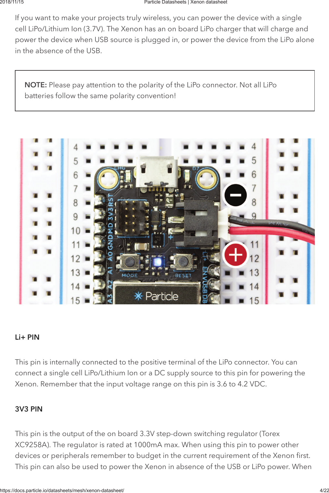 2018/11/15 Particle Datasheets | Xenon datasheethttps://docs.particle.io/datasheets/mesh/xenon-datasheet/ 4/22If you want to make your projects truly wireless, you can power the device with a singlecell LiPo/Lithium Ion (3.7V). The Xenon has an on board LiPo charger that will charge andpower the device when USB source is plugged in, or power the device from the LiPo alonein the absence of the USB.NOTE: Please pay attention to the polarity of the LiPo connector. Not all LiPobatteries follow the same polarity convention!This pin is internally connected to the positive terminal of the LiPo connector. You canconnect a single cell LiPo/Lithium Ion or a DC supply source to this pin for powering theXenon. Remember that the input voltage range on this pin is 3.6 to 4.2 VDC.This pin is the output of the on board 3.3V step-down switching regulator (TorexXC9258A). The regulator is rated at 1000mA max. When using this pin to power otherdevices or peripherals remember to budget in the current requirement of the Xenon first.This pin can also be used to power the Xenon in absence of the USB or LiPo power. WhenLi+ PIN3V3 PIN