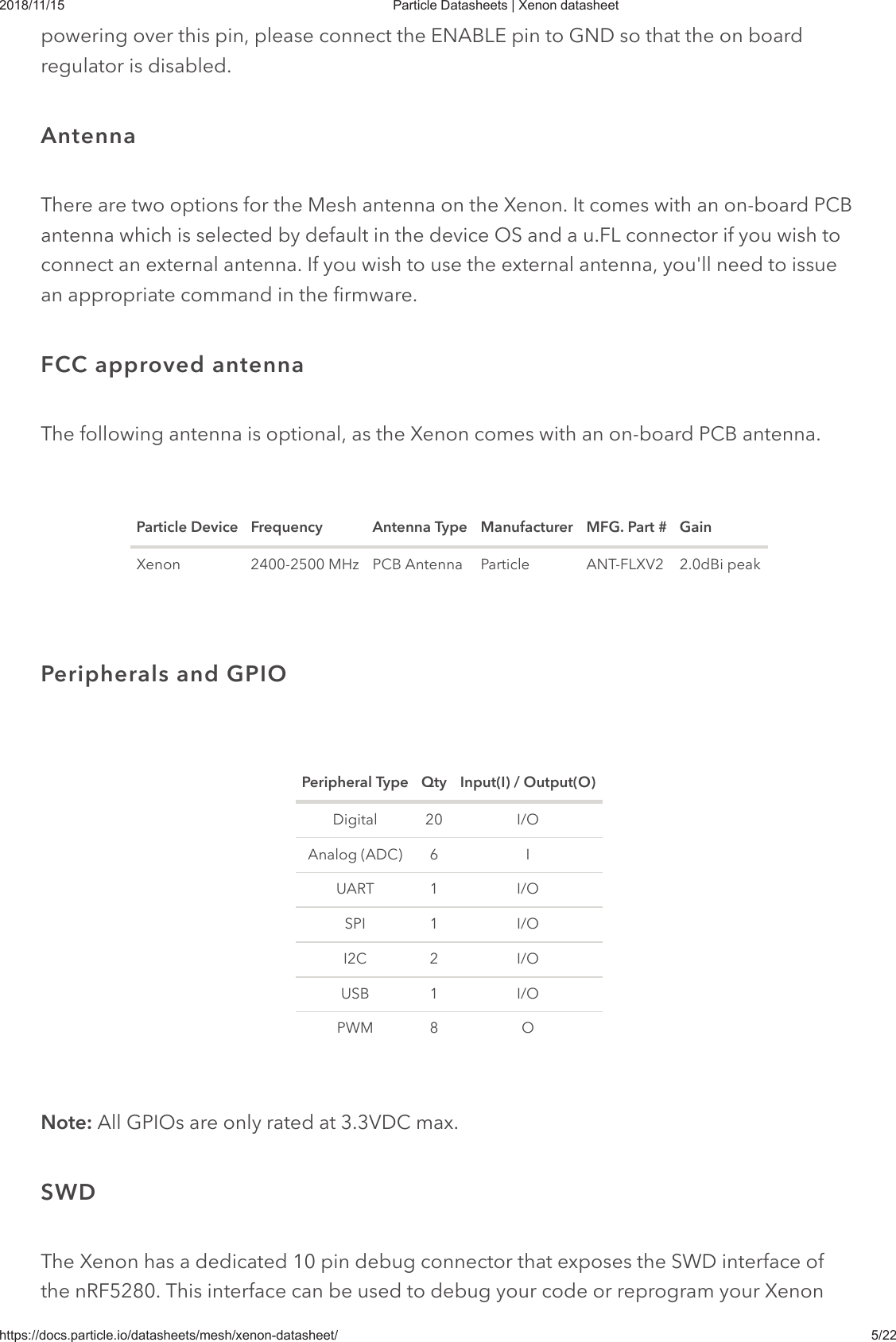 2018/11/15 Particle Datasheets | Xenon datasheethttps://docs.particle.io/datasheets/mesh/xenon-datasheet/ 5/22powering over this pin, please connect the ENABLE pin to GND so that the on boardregulator is disabled.There are two options for the Mesh antenna on the Xenon. It comes with an on-board PCBantenna which is selected by default in the device OS and a u.FL connector if you wish toconnect an external antenna. If you wish to use the external antenna, you&apos;ll need to issuean appropriate command in the firmware.The following antenna is optional, as the Xenon comes with an on-board PCB antenna.Particle Device Frequency Antenna Type Manufacturer MFG. Part # GainXenon 2400-2500 MHz PCB Antenna Particle ANT-FLXV2 2.0dBi peakPeripheral Type Qty Input(I) / Output(O)Digital 20 I/OAnalog (ADC) 6 IUART 1 I/OSPI 1 I/OI2C 2 I/OUSB 1 I/OPWM 8 ONote: All GPIOs are only rated at 3.3VDC max.The Xenon has a dedicated 10 pin debug connector that exposes the SWD interface ofthe nRF5280. This interface can be used to debug your code or reprogram your XenonAntennaFCC approved antennaPeripherals and GPIOSWD