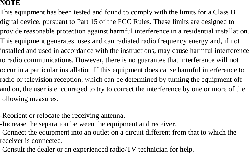 NOTE This equipment has been tested and found to comply with the limits for a Class B digital device, pursuant to Part 15 of the FCC Rules. These limits are designed to provide reasonable protection against harmful interference in a residential installation. This equipment generates, uses and can radiated radio frequency energy and, if not installed and used in accordance with the instructions, may cause harmful interference to radio communications. However, there is no guarantee that interference will not occur in a particular installation If this equipment does cause harmful interference to radio or television reception, which can be determined by turning the equipment off and on, the user is encouraged to try to correct the interference by one or more of the following measures:  -Reorient or relocate the receiving antenna. -Increase the separation between the equipment and receiver. -Connect the equipment into an outlet on a circuit different from that to which the receiver is connected. -Consult the dealer or an experienced radio/TV technician for help.  
