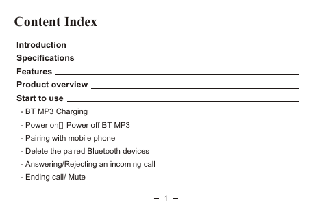 Content Index Introduction Specifications Features Product overview Start to use   - BT MP3 Charging   - Power onPower off BT MP3   - Pairing with mobile phone   - Delete the paired Bluetooth devices   - Answering/Rejecting an incoming call   - Ending call/ Mute1