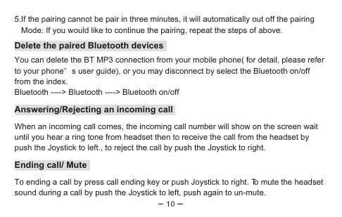 105.If the pairing cannot be pair in three minutes, it will automatically out off the pairing    Mode. If you would like to continue the pairing, repeat the steps of above.Delete the paired Bluetooth devicesYou can delete the BT MP3 connection from your mobile phone( for detail, please refer to your phone’s user guide), or you may disconnect by select the Bluetooth on/off from the index.Bluetooth ----&gt; Bluetooth ----&gt; Bluetooth on/offAnswering/Rejecting an incoming callWhen an incoming call comes, the incoming call number will show on the screen wait until you hear a ring tone from headset then to receive the call from the headset by push the Joystick to left., to reject the call by push the Joystick to right.Ending call/ MuteTo ending a call by press call ending key or push Joystick to right. To mute the headset sound during a call by push the Joystick to left, push again to un-mute.