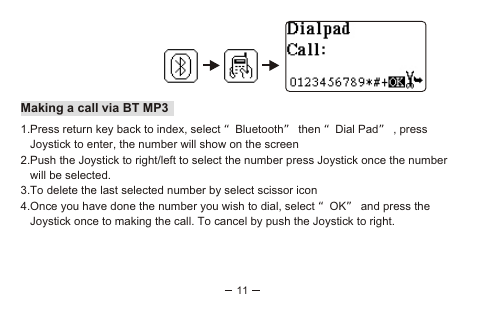 11Making a call via BT MP31.Press return key back to index, select “Bluetooth” then “Dial Pad” , press   Joystick to enter, the number will show on the screen2.Push the Joystick to right/left to select the number press Joystick once the number    will be selected. 3.To delete the last selected number by select scissor icon4.Once you have done the number you wish to dial, select “OK” and press the    Joystick once to making the call. To cancel by push the Joystick to right.