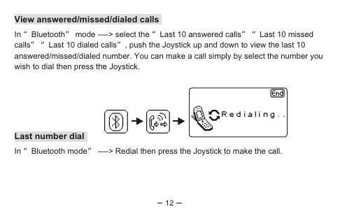 12View answered/missed/dialed callsIn “Bluetooth” mode ----&gt; select the “Last 10 answered calls” “Last 10 missed calls” “Last 10 dialed calls”, push the Joystick up and down to view the last 10 answered/missed/dialed number. You can make a call simply by select the number you wish to dial then press the Joystick.Last number dialIn “Bluetooth mode” ----&gt; Redial then press the Joystick to make the call.