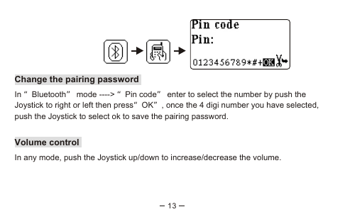 13Change the pairing passwordIn “Bluetooth” mode ----&gt; “Pin code” enter to select the number by push the Joystick to right or left then press“OK”, once the 4 digi number you have selected, push the Joystick to select ok to save the pairing password.Volume controlIn any mode, push the Joystick up/down to increase/decrease the volume.