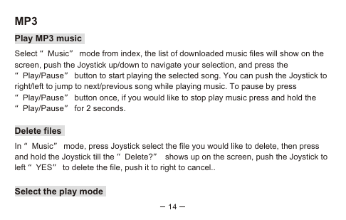 14MP3Play MP3 musicSelect “Music” mode from index, the list of downloaded music files will show on the screen, push the Joystick up/down to navigate your selection, and press the “Play/Pause” button to start playing the selected song. You can push the Joystick to right/left to jump to next/previous song while playing music. To pause by press “Play/Pause” button once, if you would like to stop play music press and hold the “Play/Pause” for 2 seconds. Delete filesIn “Music” mode, press Joystick select the file you would like to delete, then press and hold the Joystick till the “Delete?” shows up on the screen, push the Joystick to left “YES” to delete the file, push it to right to cancel..Select the play mode