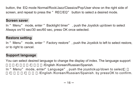 16button, the EQ mode Normal/Rock/Jazz/Classics/Pop/User show on the right side of screen, and repeat to press the “REC/EQ” button to select a desired mode.Screen saverIn “Menu” mode, enter “Backlight timer” , push the Joystick up/down to select Always on/10 sec/30 sec/60 sec, press OK once selected.Restore setting  In “Menu” mode, enter “Factory restore”, push the Joystick to left to select restore, or to right to cancel.Support languageYou can select desired language to change the display of index. The language support      日本語/繁體中文/簡體中文/English /Korean/Russian/Spanish. In “Menu” mode, enter“Language”, push the joystick up/down to select日本語/繁體中文/簡體中文/English /Korean/Russian/Spanish. by press OK to confirm.