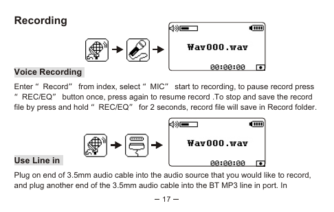 17RecordingVoice RecordingEnter “Record” from index, select “MIC” start to recording, to pause record press “REC/EQ” button once, press again to resume record .To stop and save the record file by press and hold “REC/EQ” for 2 seconds, record file will save in Record folder.Use Line inPlug on end of 3.5mm audio cable into the audio source that you would like to record, and plug another end of the 3.5mm audio cable into the BT MP3 line in port. In 