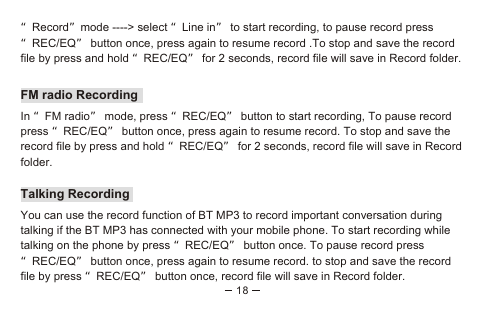 18“Record”mode ----&gt; select “Line in” to start recording, to pause record press “REC/EQ” button once, press again to resume record .To stop and save the record file by press and hold “REC/EQ” for 2 seconds, record file will save in Record folder.FM radio RecordingIn “FM radio” mode, press “REC/EQ” button to start recording, To pause record press “REC/EQ” button once, press again to resume record. To stop and save the record file by press and hold “REC/EQ” for 2 seconds, record file will save in Record folder.Talking RecordingYou can use the record function of BT MP3 to record important conversation during talking if the BT MP3 has connected with your mobile phone. To start recording while talking on the phone by press “REC/EQ” button once. To pause record press “REC/EQ” button once, press again to resume record. to stop and save the record file by press “REC/EQ” button once, record file will save in Record folder.