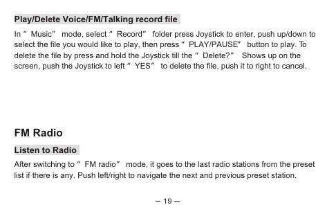 19Play/Delete Voice/FM/Talking record fileIn “Music” mode, select “Record” folder press Joystick to enter, push up/down to select the file you would like to play, then press “PLAY/PAUSE” button to play. To delete the file by press and hold the Joystick till the “Delete?” Shows up on the screen, push the Joystick to left “YES” to delete the file, push it to right to cancel.FM RadioListen to RadioAfter switching to “FM radio” mode, it goes to the last radio stations from the preset list if there is any. Push left/right to navigate the next and previous preset station. 