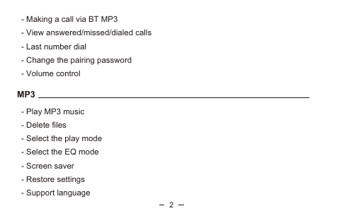    - Making a call via BT MP3   - View answered/missed/dialed calls   - Last number dial   - Change the pairing password   - Volume control MP3   - Play MP3 music   - Delete files   - Select the play mode    - Select the EQ mode   - Screen saver   - Restore settings   - Support language2