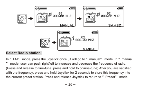 20Select Radio station In “FM” mode, press the Joystick once , it will go to “manual” mode. In “manual” mode, user can push right/left to increase and decrease the frequency of radio. (Press and release to fine-tune, press and hold to coarse-tune) After you are satisfied with the frequency, press and hold Joystick for 2 seconds to store this frequency into the current preset station. Press and release Joystick to return to “Preset” mode.