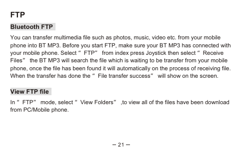 21FTPBluetooth FTPYou can transfer multimedia file such as photos, music, video etc. from your mobile phone into BT MP3. Before you start FTP, make sure your BT MP3 has connected with your mobile phone. Select “FTP” from index press Joystick then select “Receive Files” the BT MP3 will search the file which is waiting to be transfer from your mobile phone, once the file has been found it will automatically on the process of receiving file. When the transfer has done the “File transfer success” will show on the screen.View FTP fileIn “FTP” mode, select “View Folders” ,to view all of the files have been download from PC/Mobile phone.