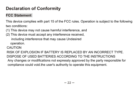 22Declaration of ConformityFCC StatementThis device complies with part 15 of the FCC rules. Operation is subject to the following two conditions:(1) This device may not cause harmful interference, and (2) This device must accept any interference received,      including interference that may cause Undesired     operation.  CAUTION RISK OF EXPLOSION IF BATTERY IS REPLACED BY AN INCORRECT TYPE. DISPOSE OF USED BATTERIES ACCORDING TO THE INSTRUCTIONS  Any changes or modifications not expressly approved by the party responsible for   compliance could void.the user&apos;s authority to operate this equipment.