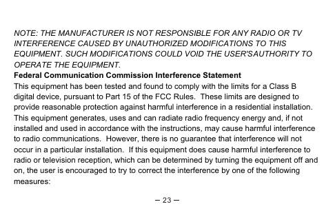 NOTE: THE MANUFACTURER IS NOT RESPONSIBLE FOR ANY RADIO OR TV INTERFERENCE CAUSED BY UNAUTHORIZED MODIFICATIONS TO THIS EQUIPMENT. SUCH MODIFICATIONS COULD VOID THE USER&apos;S AUTHORITY TO OPERATE THE EQUIPMENT.Federal Communication Commission Interference StatementThis equipment has been tested and found to comply with the limits for a Class B digital device, pursuant to Part 15 of the FCC Rules.  These limits are designed to provide reasonable protection against harmful interference in a residential installation.  This equipment generates, uses and can radiate radio frequency energy and, if not installed and used in accordance with the instructions, may cause harmful interference to radio communications.  However, there is no guarantee that interference will not occur in a particular installation.  If this equipment does cause harmful interference to radio or television reception, which can be determined by turning the equipment off and on, the user is encouraged to try to correct the interference by one of the following measures:23