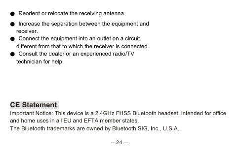 ● Reorient or relocate the receiving antenna.● Increase the separation between the equipment and    receiver.● Connect the equipment into an outlet on a circuit     different from that to which the receiver is connected.● Consult the dealer or an experienced radio/TV     technician for help. CAUTIONRISK OF EXPLOSION IF BATTERY IS REPLACED BY AN INCORRECT TYPE.DISPOSE OF USED BATTERIES ACCORDING TO THE INSTRUCTIONS Any changes or modifications not expressly approved by the party responsible for compliance could void the user&apos;s 4n ICE StatementImportant Notice: This device is a 2. GHz FHSS Bluetooth headset, intended for office a d home uses in all EU and EFTA member states.The Bluetooth trademarks are owned by Bluetooth SIG,  nc., U.S.A.                                                                          24authority to operate this equipment.