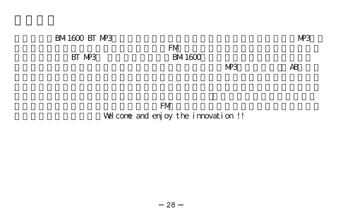 產品介紹感謝您選購BM-1600 BT MP3，是一款造型新穎功能獨特創新，結合了藍芽通訊、MP3音樂播放、錄音筆、行動碟、語言學習功能以及FM收音機，與手機間傳送多媒體檔案等新一代多功能智慧型BT MP3。 藍芽通訊功能可將BM-1600當作藍芽耳機使用，單次配對記憶，操作簡單，讓您享受音樂的同時不會漏接任何來電，除MP3隨身聽功能外，AB循環播放功能讓您可以重複播放選定音軌片段有助於語言學習或是學歌，兼具錄音及通話錄音功能，不僅可當錄音筆使用，還可將通話中之重要事項以錄音方式存檔，單鍵操作，從此以後不需急忙找筆，不論任何時候皆可輕鬆紀錄，此外還有與手機間的多媒體檔案傳輸功能，照片音樂一次通通搞定，內建的FM收音機讓您不會遺漏您所愛聽的廣播節目，還可隨時掌握新聞訊息。Welcome and enjoy the innovation !!28