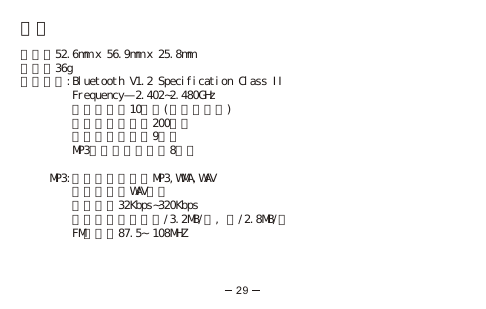 規格尺寸：52.6mm x 56.9mm x 25.8mm重量：36g藍芽通訊:Bluetooth V1.2 Specification Class II         Frequency—2.402󱲯2.480GHz         通話距離：10公尺(於開放空間)         待機時間：超過200小時           通話時間：超過9小時         MP3播放時間：超過8小時     MP3:媒體檔案支援：MP3,WMA,WAV         錄音格式：WAV格式         壓縮比：32Kbps󱲯320Kbps         最大傳輸速度：讀/3.2MB/秒, 寫/2.8MB/秒         FM頻率：87.5∼108MHZ29