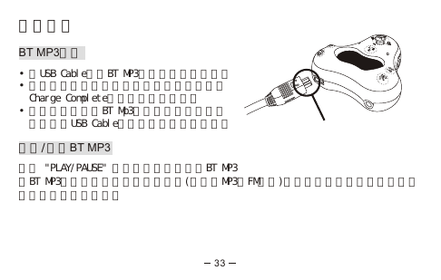 開始使用BT MP3充電•將USB Cable插入BT MP3並連接到你的電腦。•充電時間只需四小時以下。當電池充滿後，  Charge Complete會顯示在顯示屏上。•當充電的時候，BT Mp3將會停止運行，但你  可以經由USB Cable與電腦進行檔案的傳送。啟動/關閉BT MP3長按 &quot;PLAY/PAUSE&quot; 五秒可以啟動或關閉BT MP3當BT MP3被閒置五分鐘後會自動關閉(未使用MP3及FM功能)但藍芽功能並不受影響，不必擔心會漏接任何電話。33