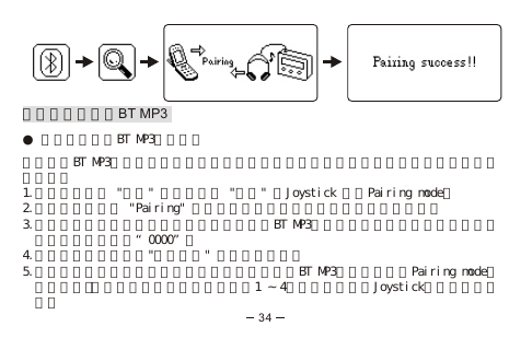 配對藍芽手機與BT MP3● 將藍芽手機與BT MP3進行配對當你要將BT MP3作為藍芽耳機使用之前，你必須先將它和一個與具備藍芽功能的手機進行配對。1.在主目錄下選 &quot;藍芽&quot; 選項並選擇 &quot;配對&quot; 按Joystick 進入Pairing mode。2.在顯示屏上出現 &quot;Pairing&quot; 字樣與圖示，此時藍芽顯示燈兩秒閃爍一次。3.啟動手機的藍芽功能並開始配對。當偵察到BT MP3的時候，手機會提醒你輸入配對密     碼，原廠設定為：“0000”。4.當完成配對的時候，&quot;配對成功&quot; 的字樣會出現。5.如果配對模式啟動後不能在三分鐘內完成配對，BT MP3就會自動跳出Pairing mode。  如果你想繼續配對，此時你必須重複步驟1 󱲯 4重新配對，右推Joystick可取消配對模  式。34