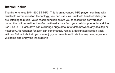 4IntroductionThanks for choice BM-1600 BT MP3, This is an advanced MP3 player, combine with Bluetooth communication technology, you can use it as Bluetooth headset while you are listening to music, voice record function allows you to record the conversation during the call, as well as transfer multimedia data from your cellular phone. In addition, use it as USB Flash drive can exchange huge amount of data between any desktop or notebook. AB repeater function can continuously replay a designated section track; With an FM radio built-in you can enjoy your favorite radio station any time, anywhere. Welcome and enjoy the innovation!!