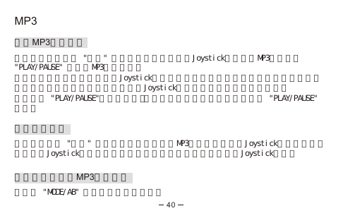 MP3播放MP3音樂檔案在主目錄模式下選 &quot;音樂&quot; 選項，透過上推或下推Joystick直接選擇MP3歌曲並按&quot;PLAY/PAUSE&quot; 來播放MP3音樂檔案。播放音樂中你可以左推或右推Joystick來跳到下一首或前一首音樂檔案。在一個音樂檔案，你可以通過長按左推或長按右推Joystick來進行快速向前或後退的操作。你可以按 &quot;PLAY/PAUSE&quot;，來暫停或繼續播放音樂檔案。如要停止，長按 &quot;PLAY/PAUSE&quot; 兩秒。刪除音樂檔案在主目錄裡選 &quot;音樂&quot; 選項，選擇你要刪除的MP3音樂檔案，長按Joystick直到提示畫面出現，把Joystick左推或右推來選取你想要保留或刪除檔案並按Joystick執行。重播及隨機播放MP3音樂檔案重複按 &quot;MODE/AB&quot; 來選取以下播放模式：40