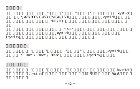 音效選擇按通話結束鍵回到主目錄選 &quot;功能選項&quot;，進入 &quot;音效選擇&quot; 選項左推或右推Joystick來選擇 正常/JAZZ/ROCK/CLASSIC/VOCAL/USER六種數碼音效設置並按Joystick進行確定。或在播放音樂檔案時，重複按 &quot;REC/EQ&quot; 直至你想要的音效設置在顯示屏的右下方出現。自訂音效設置，從音效選擇選項中選擇 &quot;USER&quot;（使用者自設），你會見到五個預設的頻段（見圖十）。你可以上推或下推Joystick來增加或降低頻率，要儲存該設定按Joystick進行確認。或按通話結束鍵來退出而不儲存該設定。銀幕省電模式在主目錄底下選 &quot;功能選項&quot;，選擇進入 &quot;背光時間&quot; 選項，上下移動Joystick來選擇 總是開啟 / 10sec / 30sec / 60sec 四種時間模式並按Joystick進行確定。重置出廠設定在主目錄底下選 &quot;功能選項&quot;，選擇進入 &quot;復原出廠設定&quot; 選項，你可以左推Joystick來選擇重置或右推Joystick來選擇不重置。你也可以透過BT MP3硬體內建的Reset鍵來進行重置出廠設定。42