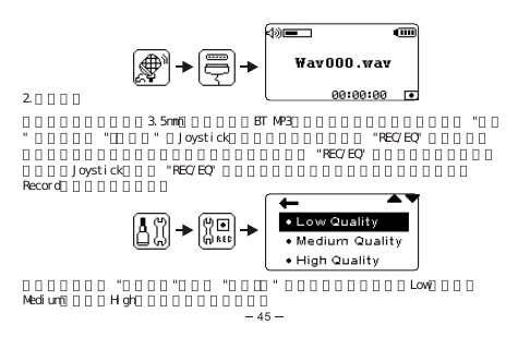 2.外接音源將裝置的輸出音源使用3.5mm的接頭連接上BT MP3的輸入音源孔並在主目錄底下選 &quot;錄音&quot; 選項，選擇 &quot;外接音源&quot; 按Joystick進行錄音，要暫停錄音按 &quot;REC/EQ&quot; 一次計時器會在你暫停錄音的地方停止計時。要恢復錄音，再按 &quot;REC/EQ&quot; 一次。要停止並儲存錄音請左推Joystick或長按 &quot;REC/EQ&quot; 兩秒來停止並儲存錄音。該錄音檔案會儲存在Record（錄音）資料夾內。在主目錄底下選 &quot;功能選項&quot;，選擇 &quot;錄音品質&quot; 選項，依個人喜好選擇Low（低）、Medium（中）或High（高）質量的錄音模式。45