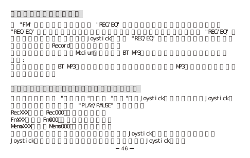 進行電台節目或通話錄音在 &quot;FM&quot; 模式或電話對話中，按 &quot;REC/EQ&quot; 一次來直接進行錄音。要暫停錄音，按&quot;REC/EQ&quot; 一次計時器會在你暫停錄音的地方停止計時。要恢復錄音，再按 &quot;REC/EQ&quot; 一次。要停止並儲存錄音請左推Joystick或長按 &quot;REC/EQ&quot; 兩秒來停止並儲存錄音。該錄音檔案會儲存在Record（錄音）資料夾內。而此時預設的錄音質量是Medium（中等）。BT MP3可以讓你的錄音時間長達四小時。注意:進行通話錄音時，BT MP3必須已經連接至你的藍芽手機；在收聽MP3音樂檔案的時候將無法進行錄音操作。播放刪除語音、電台節目或通話之錄音檔案在主目錄選項中選 &quot;功能選項&quot;，選擇 &quot;錄音&quot;，按Joystick進入。上下移動Joystick至你想播放的錄音檔案並按 &quot;PLAY/PAUSE&quot; 進行播放。RecXXX例如：Rec000－語音錄音檔案。FmXXX例如：Fm000－收音機目錄音檔案。MemoXXX例如：Memo000－通話錄音檔案。要刪除錄音檔案，請在選取的錄音檔案上長按Joystick直到提示畫面出現。透過Joystick左推或右推選取你想要保留或刪除檔案並按Joystick執行。46