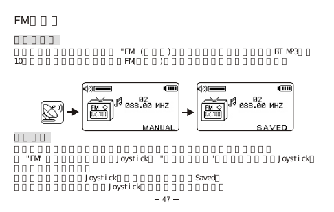 FM收音機收聽收音機按通話結束鍵回到主目錄，選 &quot;FM&quot; (收音機)選項，收音機功能便被啟動。BT MP3內建10組電台儲存功能，每次你執行FM(收音機)，它都會播放你上一次收聽的電台。預設電台要取消一個預設的電台，你只須在它原來的位置上設定一個新的電台即可。在 &quot;FM&quot; 電台廣播模式時，按Joystick至 &quot;頻道搜尋模式&quot;，透過左推或右推Joystick找到你想要的電台頻率。要儲存該電台，按著Joystick兩秒，顯示屏上會出現Saved。要退出而不儲存該電台，按Joystick一次返回預設頻道模式。47