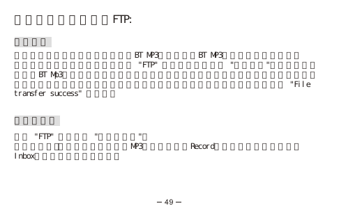 藍芽多媒體檔案傳輸FTP:接收檔案要從有藍芽功能的手機傳送檔案到BT MP3前，請確定BT MP3已經與你的手機配對。要接收檔案，在主目錄選項中選擇 &quot;FTP&quot; 選項進入，並選取 &quot;接收文件&quot;，當傳送畫面出現。BT Mp3會自動偵察你的藍芽手機，當偵察到訊號時就會進行檔案的傳送，顯示屏會在檔案傳送過程中會以箭頭顯示資料傳送。當檔案傳送完畢時顯示屏會出現 &quot;File transfer success&quot; 的訊息。檢視資料夾進入 &quot;FTP&quot; 選項再選 &quot;查看資料夾&quot;：所有從電腦手機下載的檔案所有MP3音樂檔案以及Record目錄下為所有錄音檔案，Inbox目錄下為所有接收檔案。49