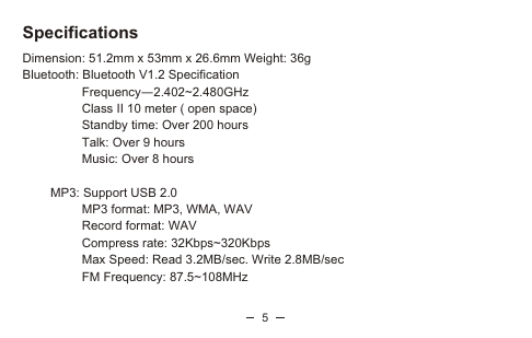 5SpecificationsDimension: 51.2mm x 53mm x 26.6mm Weight: 36gBluetooth: Bluetooth V1.2 Specification                  Frequency—2.402~2.480GHz                 Class II 10 meter ( open space)                 Standby time: Over 200 hours                 Talk: Over 9 hours                 Music: Over 8 hours        MP3: Support USB 2.0                 MP3 format: MP3, WMA, WAV                 Record format: WAV                 Compress rate: 32Kbps~320Kbps                 Max Speed: Read 3.2MB/sec. Write 2.8MB/sec                 FM Frequency: 87.5~108MHz