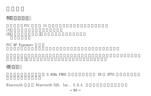 法規資訊FCC 注意事項本裝置符合FCC 法規第 15 節規定。其運作受限於以下兩種情形：(1)本裝置應不致於造成有害干擾，且(2)裝置須能承受任何外在干擾，包括可能造成非預期    運作之干擾。FCC RF Exposure 標準：本裝置及其天線不得與其他任何天線或傳送器位在同一地方或同時運作。注意：未經授權而私自對本裝置進行修改，進而導致對無線電或電視的干擾，本公司概不負責。此類變更或修改可能導致使用者操作本設備的授權廢止。CE 聲明重要注意事項：本裝置為 2.4GHz FHSS 藍芽耳機，適合在 EU 及 EFTA 所有會員國中，供辦公室或家庭使用。Bluetooth 商標為 Bluetooth SIG, Inc., U.S.A. 所擁有，並授權於本公司。50
