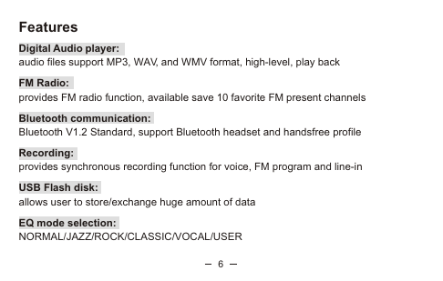 6FeaturesDigital Audio player: audio files support MP3, WAV, and WMV format, high-level, play back FM Radio: provides FM radio function, available save 10 favorite FM present channelsBluetooth communication: Bluetooth V1.2 Standard, support Bluetooth headset and handsfree profileRecording: provides synchronous recording function for voice, FM program and line-in     USB Flash disk: allows user to store/exchange huge amount of dataEQ mode selection: NORMAL/JAZZ/ROCK/CLASSIC/VOCAL/USER