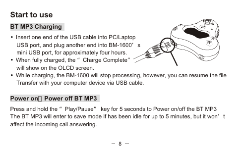 8Start to useBT MP3 ChargingInsert one end of the USB cable into PC/Laptop     USB port, and plug another end into BM-1600’s     mini USB port, for approximately four hours. When fully charged, the “Charge Complete”     will show on the OLCD screen.While charging, the BM-1600 will stop processing, however, you can resume the file     Transfer with your computer device via USB cable.  Power onPower off BT MP3Press and hold the “Play/Pause” key for 5 seconds to Power on/off the BT MP3The BT MP3 will enter to save mode if has been idle for up to 5 minutes, but it won’t affect the incoming call answering.•••