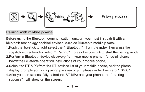 9Pairing with mobile phoneBefore using the Bluetooth communication function, you must first pair it with a bluetooth technology enabled devices, such as Bluetooth mobile phone.1.Push the Joystick to right select the “Bluetooth” from the index then press the    Joystick into sub-index select “Pairing”, press the Joystick to start the pairing mode2.Perform a Bluetooth device discovery from your mobile phone ( for detail please    follow the Bluetooth operation instructions of your mobile phone)3.Select the BT-MP3 from the BT devices list of your mobile phone, and the phone    display prompts you for a pairing passkey or pin, please enter four zero “0000” 4.After you has successfully paired the BT MP3 and your phone, the “pairing   success” will show on the screen. 