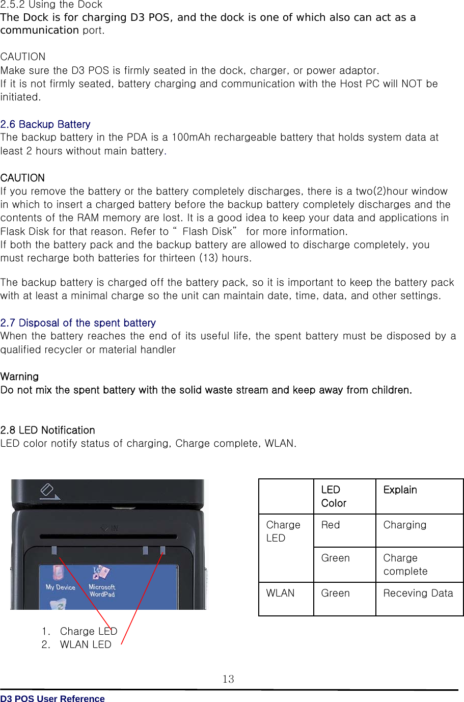   D3 POS User Reference 132.5.2 Using the Dock The Dock is for charging D3 POS, and the dock is one of which also can act as a communication port.  CAUTION Make sure the D3 POS is firmly seated in the dock, charger, or power adaptor.   If it is not firmly seated, battery charging and communication with the Host PC will NOT be initiated.  2.6 Backup Battery The backup battery in the PDA is a 100mAh rechargeable battery that holds system data at least 2 hours without main battery.    CAUTION   If you remove the battery or the battery completely discharges, there is a two(2)hour window in which to insert a charged battery before the backup battery completely discharges and the contents of the RAM memory are lost. It is a good idea to keep your data and applications in Flask Disk for that reason. Refer to “ Flash Disk”  for more information. If both the battery pack and the backup battery are allowed to discharge completely, you must recharge both batteries for thirteen (13) hours.  The backup battery is charged off the battery pack, so it is important to keep the battery pack with at least a minimal charge so the unit can maintain date, time, data, and other settings.  2.7 Disposal of the spent battery   When the battery reaches the end of its useful life, the spent battery must be disposed by a qualified recycler or material handler    Warning   Do not mix the spent battery with the solid waste stream and keep away from children.   2.8 LED Notification LED color notify status of charging, Charge complete, WLAN.                1. Charge LED 2. WLAN LED     LED Color Explain Charge LED Red  Charging Green  Charge complete WLAN  Green  Receving Data 