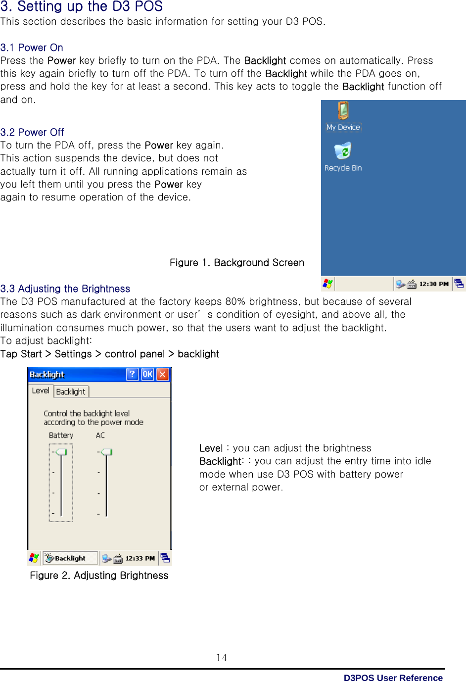  D3POS User Reference 143. Setting up the D3 POS This section describes the basic information for setting your D3 POS.  3.1 Power On Press the Power key briefly to turn on the PDA. The Backlight comes on automatically. Press this key again briefly to turn off the PDA. To turn off the Backlight while the PDA goes on, press and hold the key for at least a second. This key acts to toggle the Backlight function off and on.   3.2 Power Off To turn the PDA off, press the Power key again.   This action suspends the device, but does not actually turn it off. All running applications remain as   you left them until you press the Power key again to resume operation of the device.     Figure 1. Background Screen  3.3 Adjusting the Brightness The D3 POS manufactured at the factory keeps 80% brightness, but because of several reasons such as dark environment or user’ s condition of eyesight, and above all, the illumination consumes much power, so that the users want to adjust the backlight. To adjust backlight: Tap Start &gt; Settings &gt; control panel &gt; backlight                 Figure 2. Adjusting Brightness    Level : you can adjust the brightness Backlight: : you can adjust the entry time into idle mode when use D3 POS with battery power   or external power. 