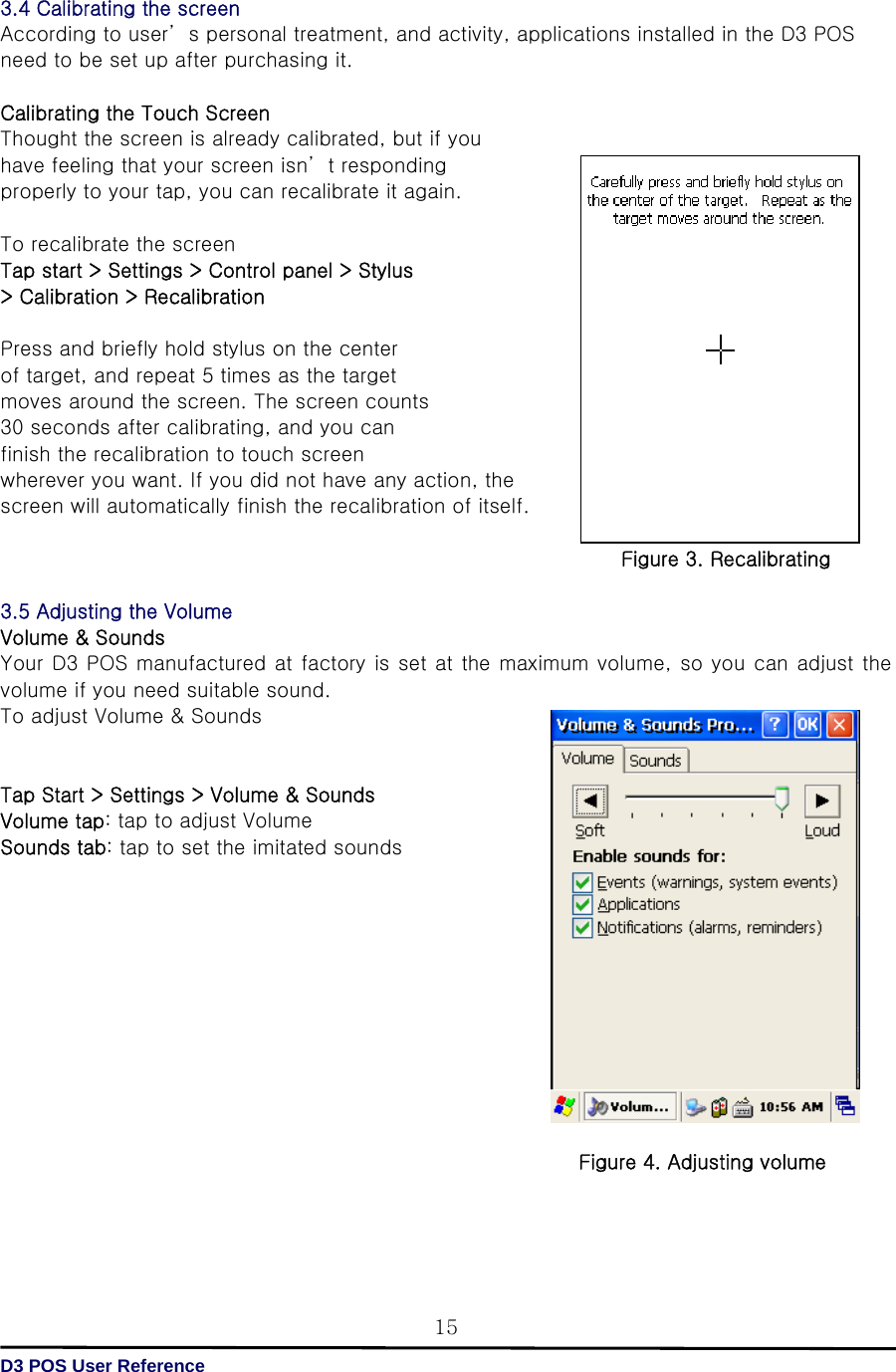   D3 POS User Reference 153.4 Calibrating the screen According to user’ s personal treatment, and activity, applications installed in the D3 POS need to be set up after purchasing it.  Calibrating the Touch Screen Thought the screen is already calibrated, but if you   have feeling that your screen isn’ t responding properly to your tap, you can recalibrate it again.  To recalibrate the screen  Tap start &gt; Settings &gt; Control panel &gt; Stylus &gt; Calibration &gt; Recalibration  Press and briefly hold stylus on the center   of target, and repeat 5 times as the target   moves around the screen. The screen counts   30 seconds after calibrating, and you can   finish the recalibration to touch screen   wherever you want. If you did not have any action, the screen will automatically finish the recalibration of itself.  Figure 3. Recalibrating  3.5 Adjusting the Volume Volume &amp; Sounds Your D3 POS manufactured at factory is set at the maximum volume, so you can adjust the volume if you need suitable sound. To adjust Volume &amp; Sounds   Tap Start &gt; Settings &gt; Volume &amp; Sounds Volume tap: tap to adjust Volume Sounds tab: tap to set the imitated sounds            Figure 4. Adjusting volume   