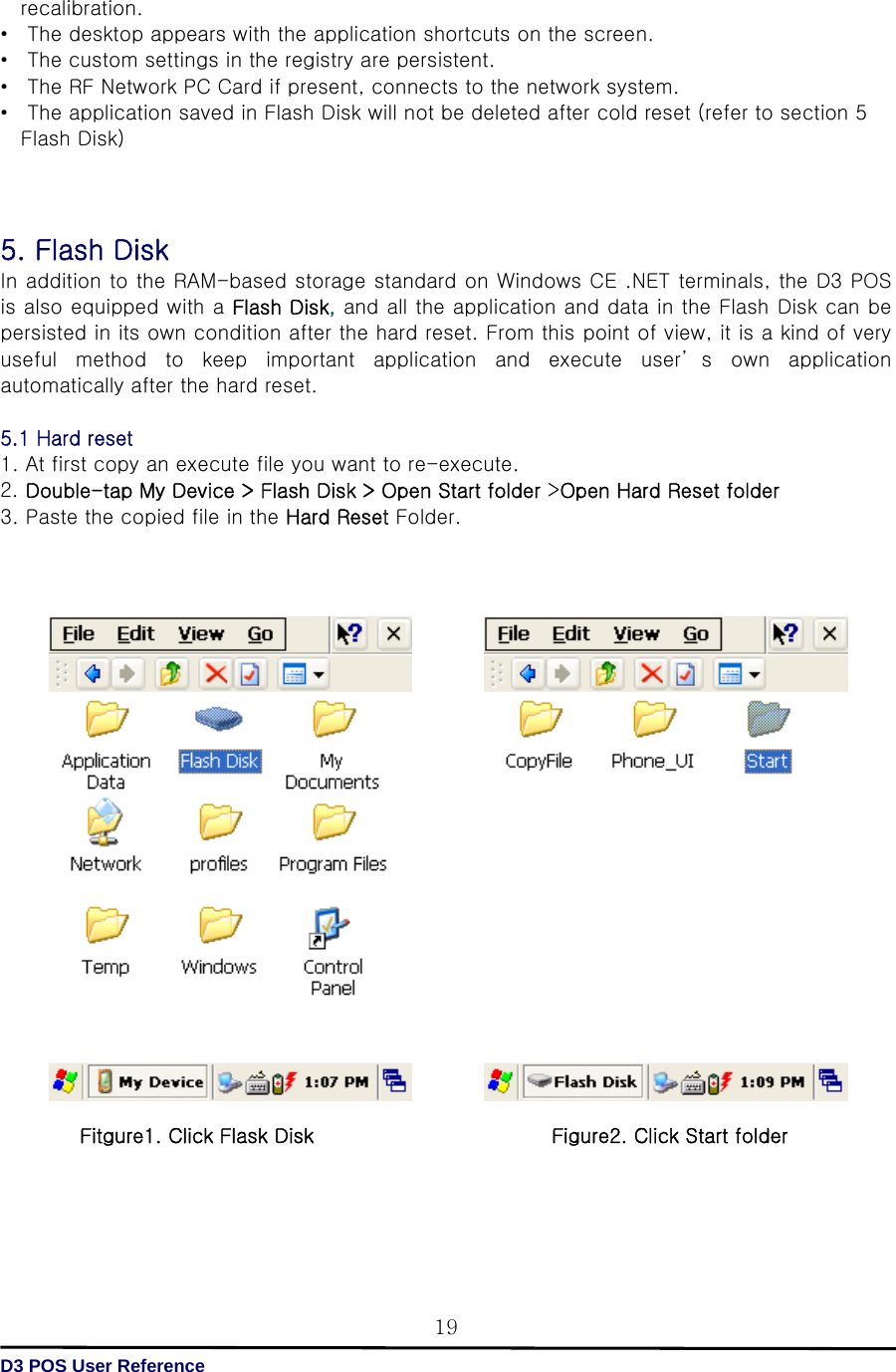   D3 POS User Reference 19recalibration. • The desktop appears with the application shortcuts on the screen. •  The custom settings in the registry are persistent. •  The RF Network PC Card if present, connects to the network system. •  The application saved in Flash Disk will not be deleted after cold reset (refer to section 5 Flash Disk)      5. Flash Disk   In addition to the RAM-based storage standard on Windows CE .NET terminals, the D3 POS is also equipped with a Flash Disk, and all the application and data in the Flash Disk can be persisted in its own condition after the hard reset. From this point of view, it is a kind of very useful  method  to  keep  important  application  and  execute  user’ s  own  application automatically after the hard reset.  5.1 Hard reset 1. At first copy an execute file you want to re-execute. 2. Double-tap My Device &gt; Flash Disk &gt; Open Start folder &gt;Open Hard Reset folder 3. Paste the copied file in the Hard Reset Folder.                                     Fitgure1. Click Flask Disk                        Figure2. Click Start folder       